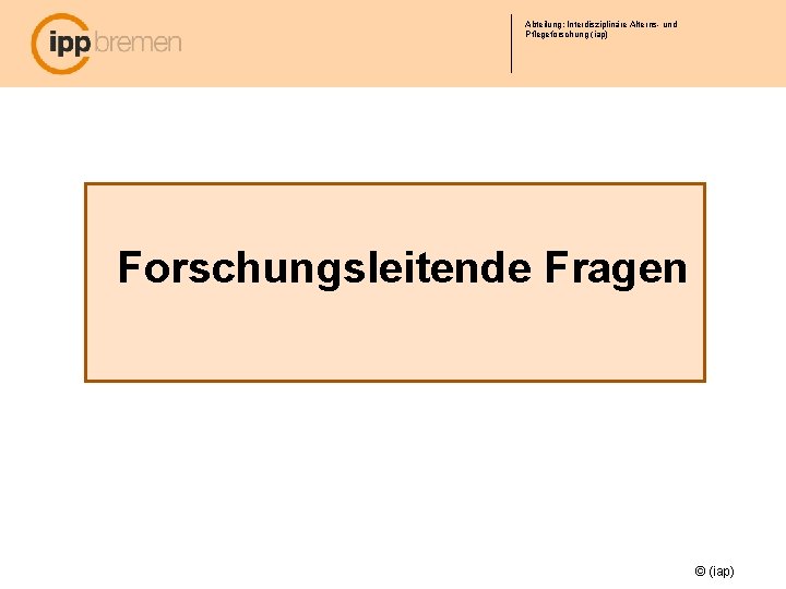 Abteilung: Interdisziplinäre Alterns- und Pflegeforschung (iap) Forschungsleitende Fragen © (iap) 