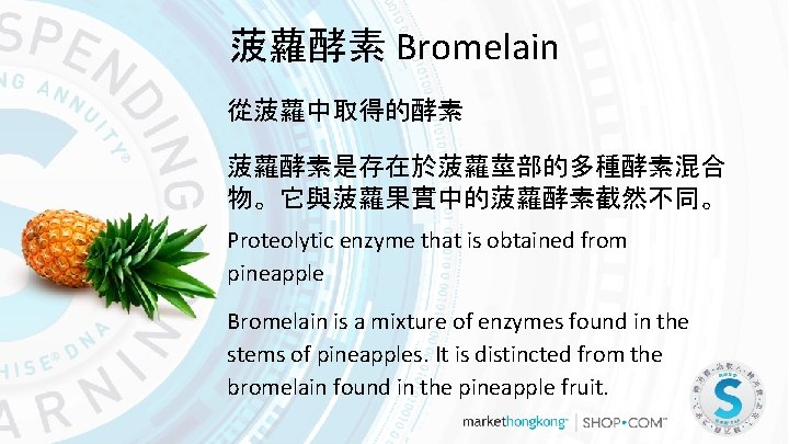 菠蘿酵素 Bromelain 從菠蘿中取得的酵素 菠蘿酵素是存在於菠蘿莖部的多種酵素混合 物。它與菠蘿果實中的菠蘿酵素截然不同。 Proteolytic enzyme that is obtained from pineapple Bromelain is