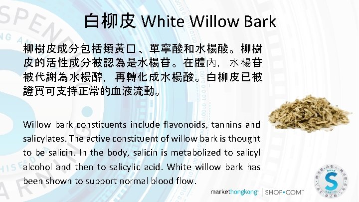 白柳皮 White Willow Bark 柳樹皮成分包括類黃� 、單寧酸和水楊酸。柳樹 皮的活性成分被認為是水楊苷。在體內，水楊苷 被代謝為水楊醇，再轉化成水楊酸。白柳皮已被 證實可支持正常的血液流動。 Willow bark constituents include flavonoids,