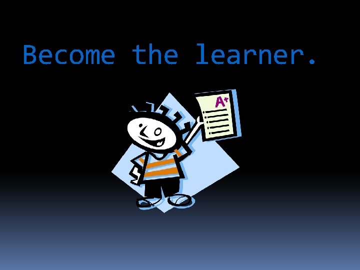 Become the learner. 