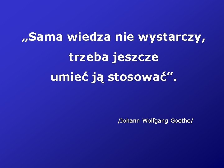 „Sama wiedza nie wystarczy, trzeba jeszcze umieć ją stosować”. /Johann Wolfgang Goethe/ 