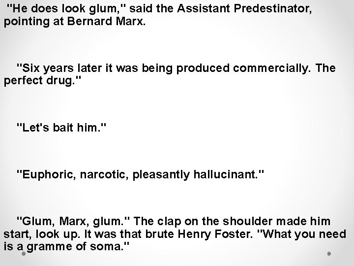 "He does look glum, " said the Assistant Predestinator, pointing at Bernard Marx. "Six
