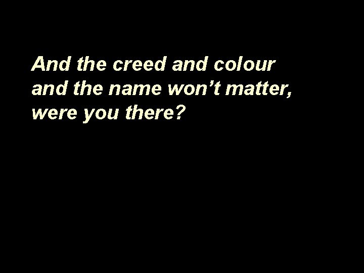And the creed and colour and the name won’t matter, were you there? 
