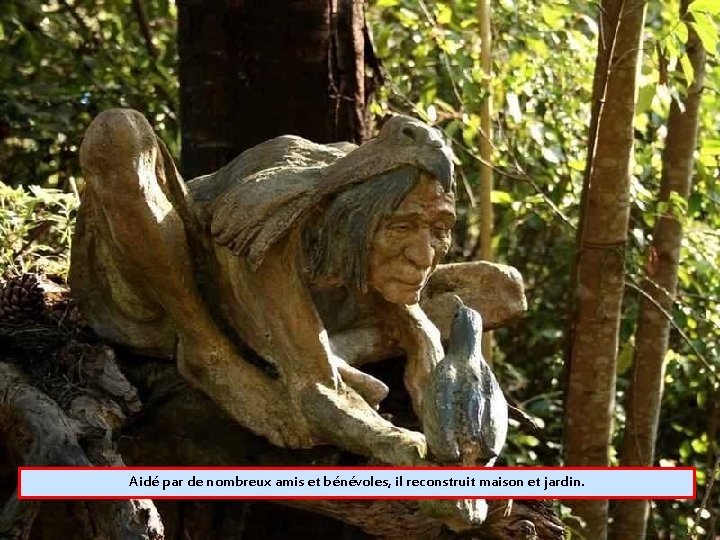Aidé par de nombreux amis et bénévoles, il reconstruit maison et jardin. 