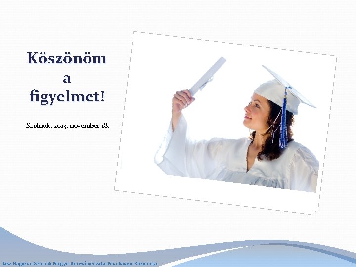 Köszönöm a figyelmet! Szolnok, 2013. november 18. Jász-Nagykun-Szolnok Megyei Kormányhivatal Munkaügyi Központja 