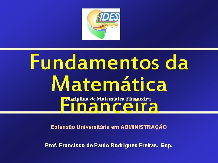 Fundamentos da Matemática Financeira Disciplina de Matemática Financeira Extensão Universitária em ADMINISTRAÇÃO Prof. Francisco