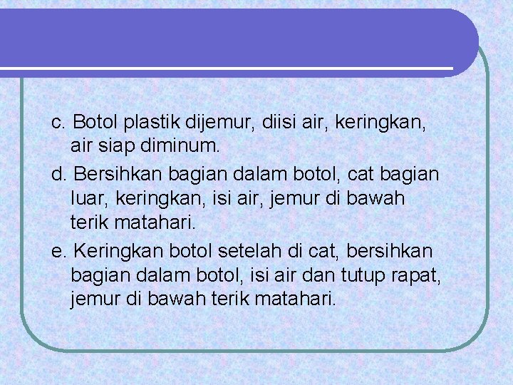 c. Botol plastik dijemur, diisi air, keringkan, air siap diminum. d. Bersihkan bagian dalam