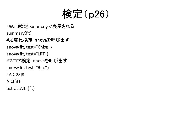検定(p 26) #Wald検定: summaryで表示される summary(fit) #尤度比検定:anovaを呼び出す anova(fit, test="Chisq") anova(fit, test="LRT") #スコア検定:anovaを呼び出す anova(fit, test="Rao") #AICの値 検定(p 26) #Wald検定: summaryで表示される summary(fit) #尤度比検定:anovaを呼び出す anova(fit, test="Chisq") anova(fit, test="LRT") #スコア検定:anovaを呼び出す anova(fit, test="Rao") #AICの値