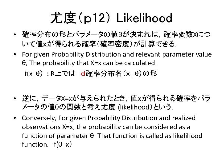 尤度(p 12) Likelihood • 確率分布の形とパラメータの値θが決まれば,確率変数Xにつ いて値xが得られる確率(確率密度)が計算できる. • For given Probability Distribution and relevant parameter 尤度(p 12) Likelihood • 確率分布の形とパラメータの値θが決まれば,確率変数Xにつ いて値xが得られる確率(確率密度)が計算できる. • For given Probability Distribution and relevant parameter