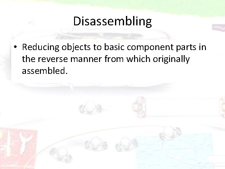 Disassembling • Reducing objects to basic component parts in the reverse manner from which