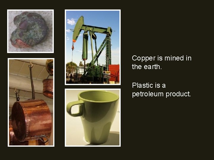 Copper is mined in the earth. Plastic is a petroleum product. 