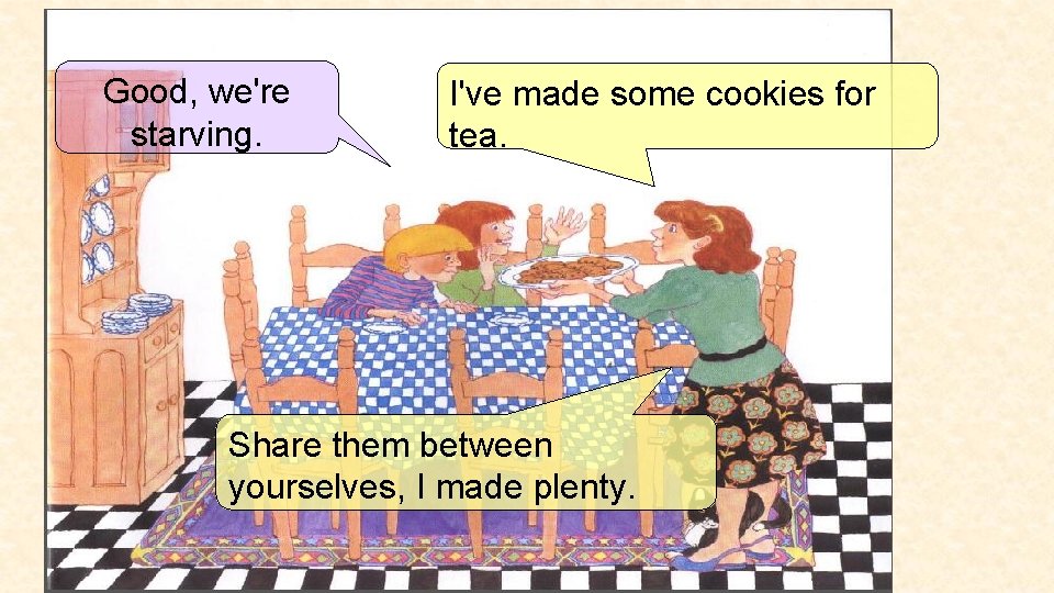 Good, we're starving. I've made some cookies for tea. Share them between yourselves, I