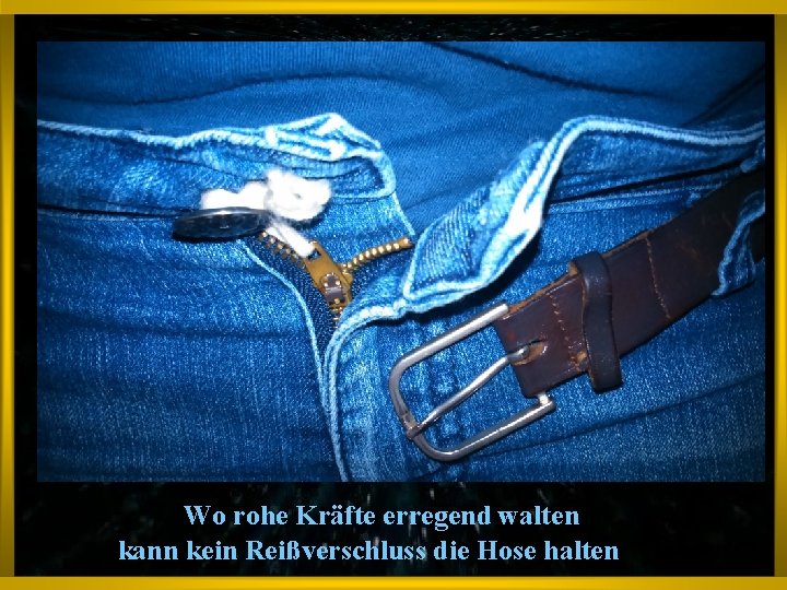 Wo rohe Kräfte erregend walten kann kein Reißverschluss die Hose halten 