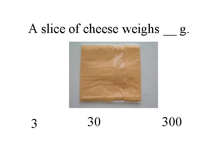 A slice of cheese weighs __ g. 3 30 300 