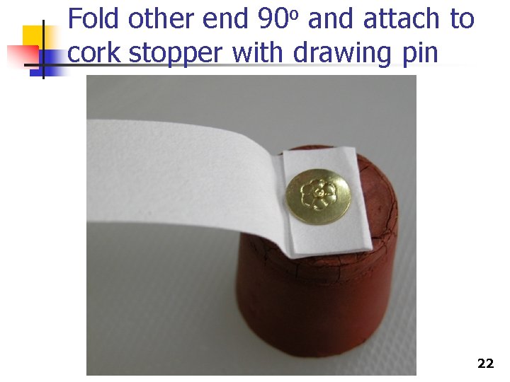 Fold other end 90 o and attach to cork stopper with drawing pin 22