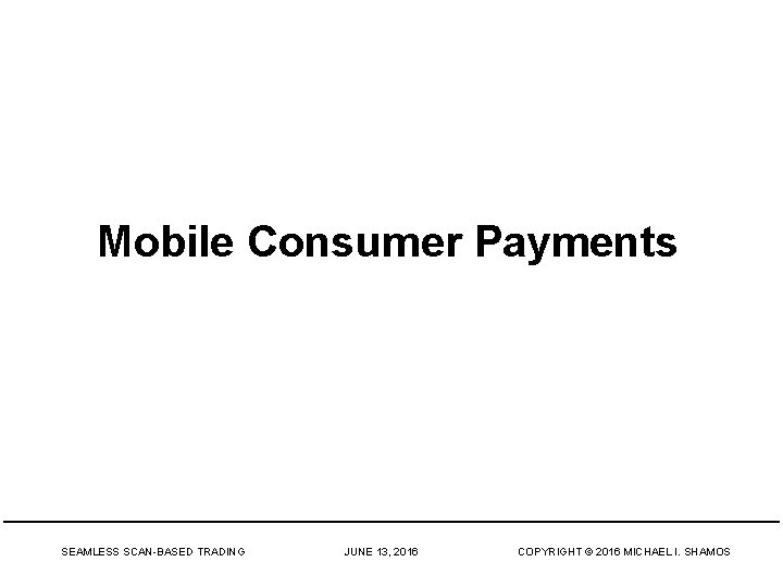 Mobile Consumer Payments SEAMLESS SCAN-BASED TRADING JUNE 13, 2016 COPYRIGHT © 2016 MICHAEL I.