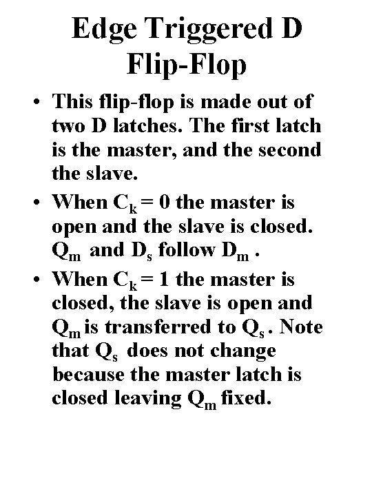 Edge Triggered D Flip-Flop • This flip-flop is made out of two D latches. Edge Triggered D Flip-Flop • This flip-flop is made out of two D latches.