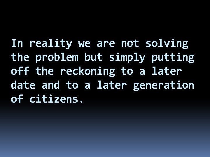 In reality we are not solving the problem but simply putting off the reckoning