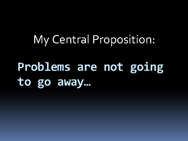 My Central Proposition: Problems are not going to go away… 