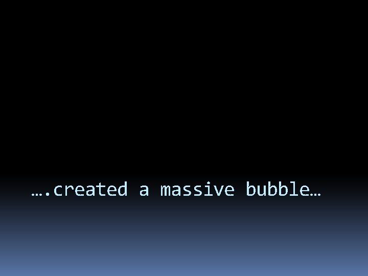 …. created a massive bubble… 