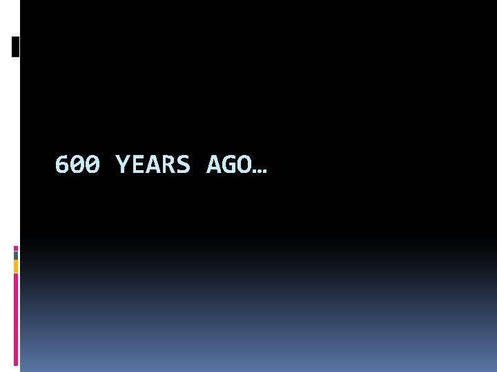 600 YEARS AGO… 