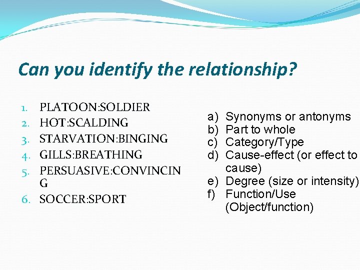 Can you identify the relationship? PLATOON: SOLDIER HOT: SCALDING STARVATION: BINGING GILLS: BREATHING PERSUASIVE: