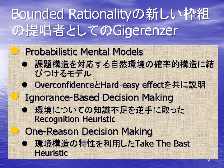 Bounded Rationalityの新しい枠組 の提唱者としてのGigerenzer l Probabilistic Mental Models l 課題構造を対応する自然環境の確率的構造に結 びつけるモデル l OverconfidenceとHard-easy effectを共に説明 l