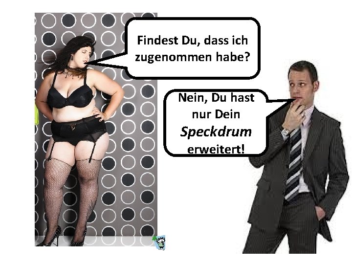 Findest Du, dass ich zugenommen habe? Nein, Du hast nur Dein Speckdrum erweitert! Findest Du, dass ich zugenommen habe? Nein, Du hast nur Dein Speckdrum erweitert!