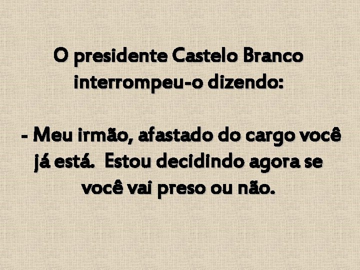 O presidente Castelo Branco interrompeu-o dizendo: - Meu irmão, afastado do cargo você já