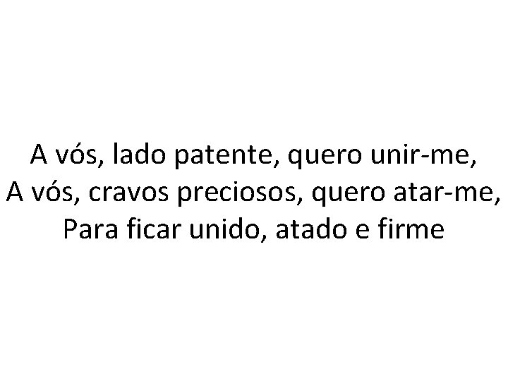 A vós, lado patente, quero unir-me, A vós, cravos preciosos, quero atar-me, Para ficar