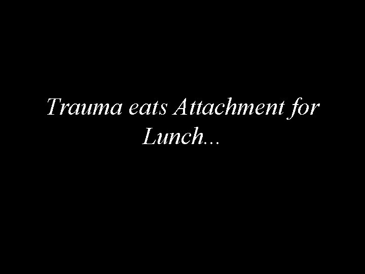 Trauma eats Attachment for Lunch. . . 