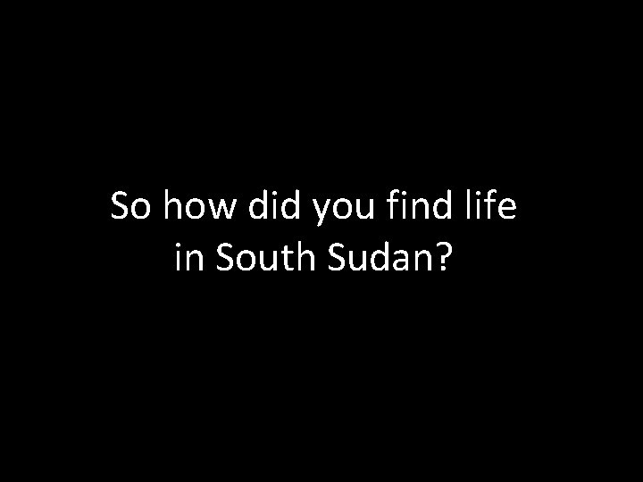 So how did you find life in South Sudan? 