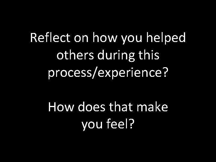 Reflect on how you helped others during this process/experience? How does that make you