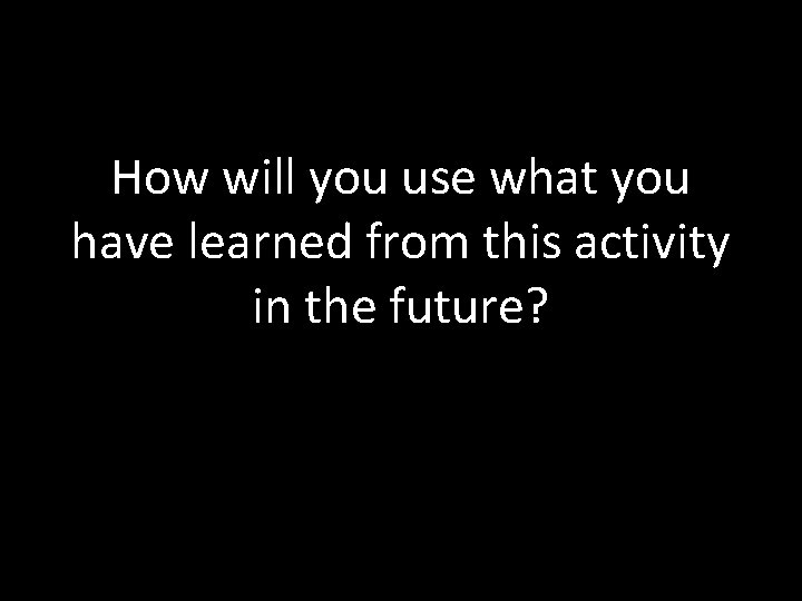 How will you use what you have learned from this activity in the future?