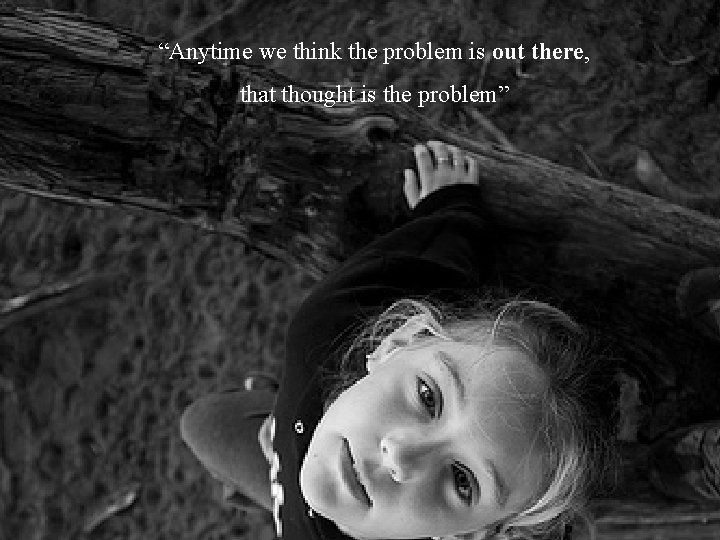 “Anytime we think the problem is out there, that thought is the problem” 8