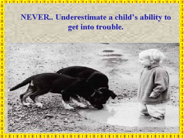 NEVER. . Underestimate a child’s ability to get into trouble. box NEVER. . Underestimate a child’s ability to get into trouble. box