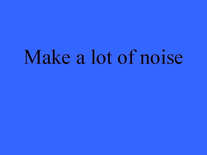 Make a lot of noise 