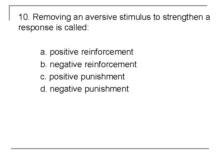 10. Removing an aversive stimulus to strengthen a response is called: a. positive reinforcement