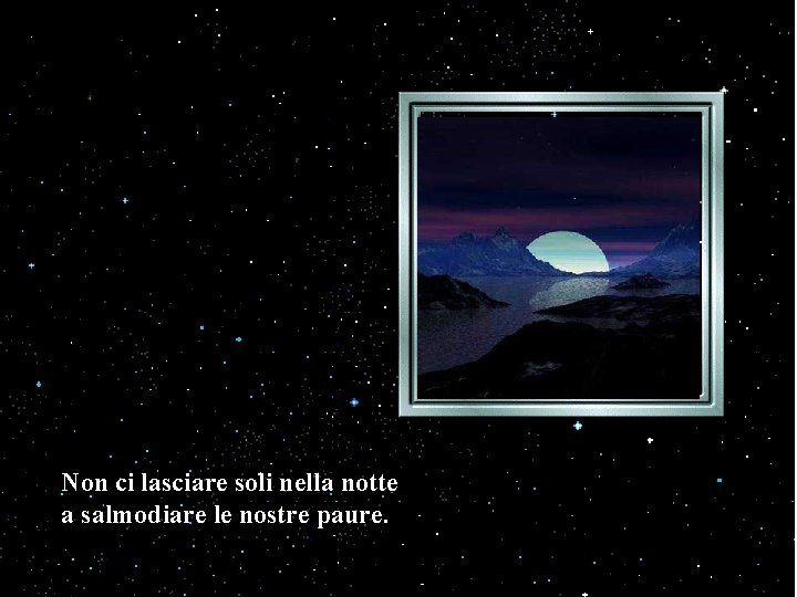 Non ci lasciare soli nella notte a salmodiare le nostre paure. 