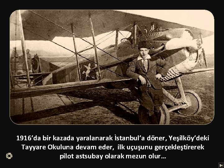 1916’da bir kazada yaralanarak İstanbul’a döner, Yeşilköy’deki Tayyare Okuluna devam eder, ilk uçuşunu gerçekleştirerek