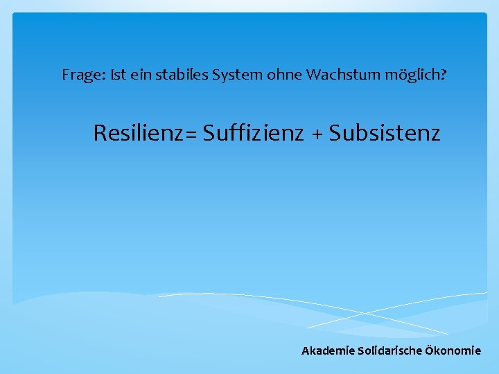 Frage: Ist ein stabiles System ohne Wachstum möglich? Resilienz= Suffizienz + Subsistenz Akademie Solidarische