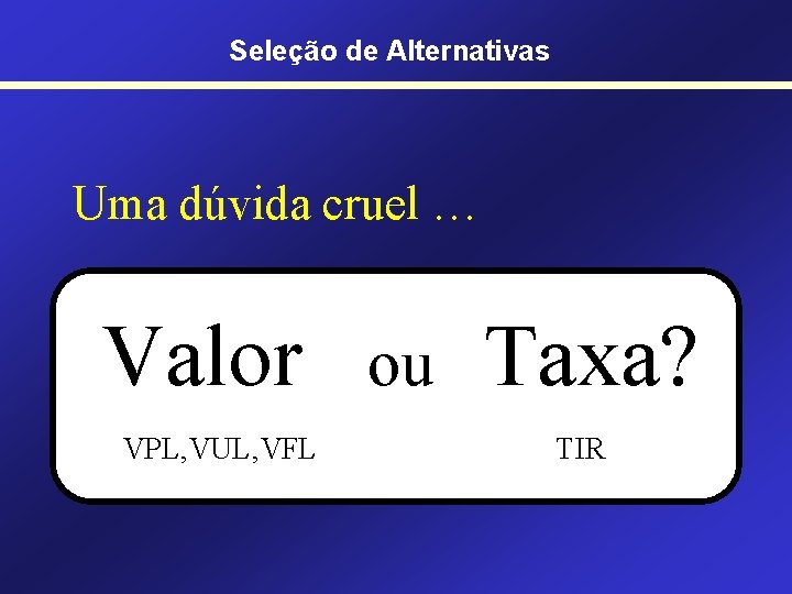 Seleção de Alternativas Uma dúvida cruel … Valor VPL, VUL, VFL ou Taxa? TIR