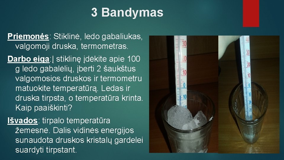 3 Bandymas Priemonės: Stiklinė, ledo gabaliukas, valgomoji druska, termometras. Darbo eiga: Į stiklinę įdėkite