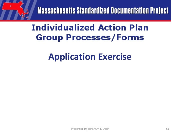 Individualized Action Plan Group Processes/Forms Application Exercise Presented by MHSACM & DMH 55 