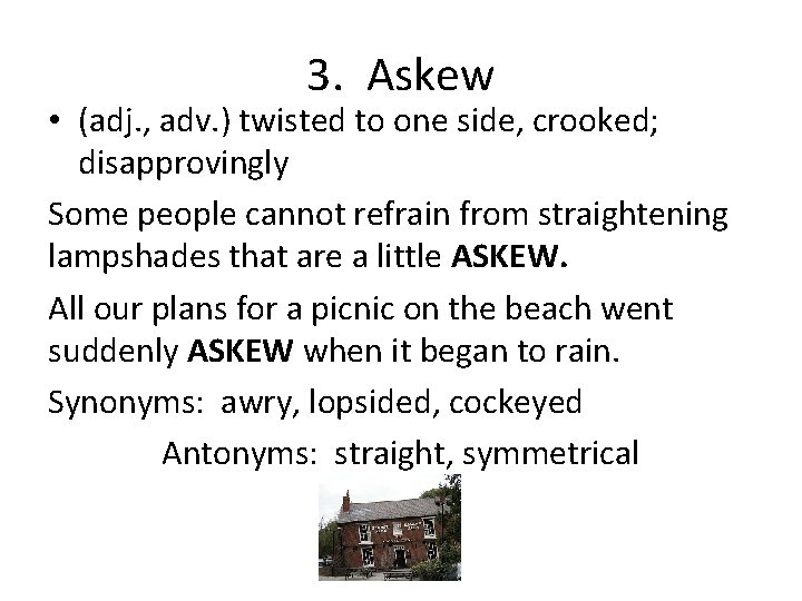 3. Askew • (adj. , adv. ) twisted to one side, crooked; disapprovingly Some