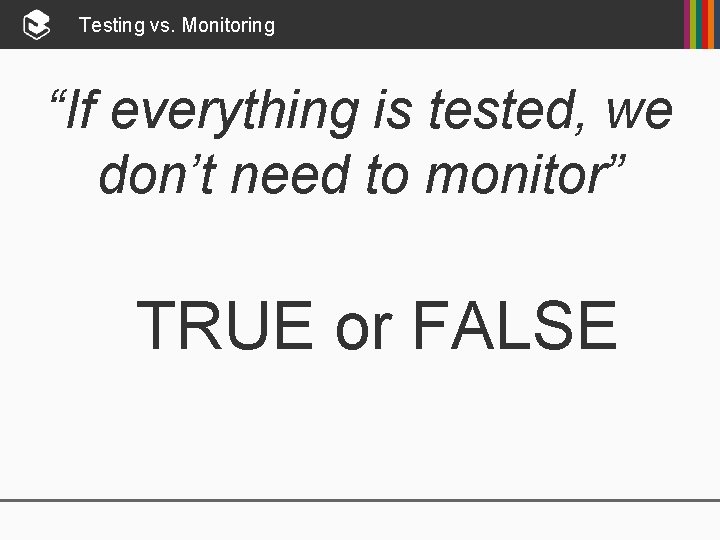 Testing vs. Monitoring “If everything is tested, we don’t need to monitor” TRUE or