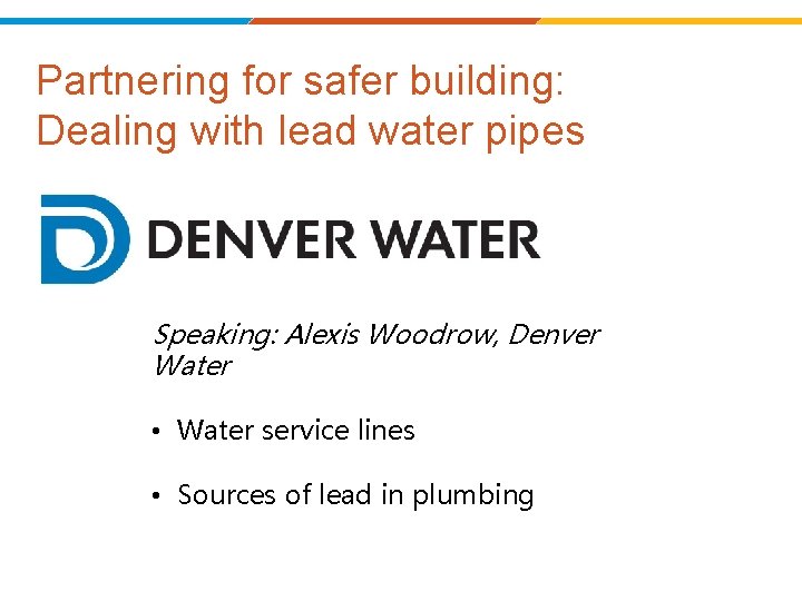 Partnering for safer building: Dealing with lead water pipes Speaking: Alexis Woodrow, Denver Water