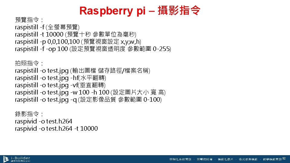 Raspberry pi – 攝影指令 預覽指令： raspistill -f (全螢幕預覽) raspistill -t 10000 (預覽十秒 參數單位為毫秒) raspistill