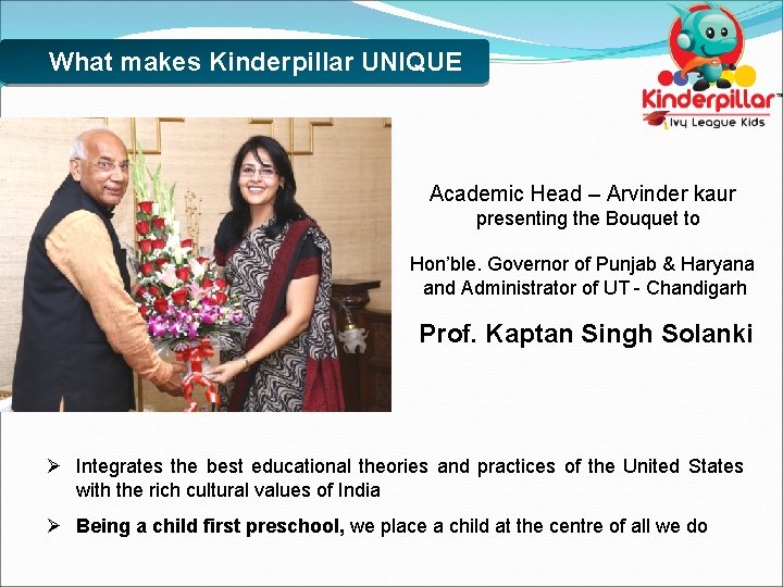 What makes Kinderpillar UNIQUE Academic Head – Arvinder kaur presenting the Bouquet to Hon’ble.