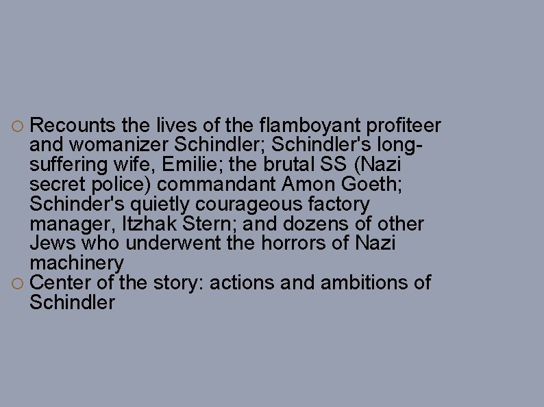  Recounts the lives of the flamboyant profiteer and womanizer Schindler; Schindler's longsuffering wife,